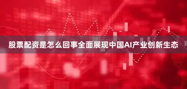 股票配资是怎么回事全面展现中国AI产业创新生态