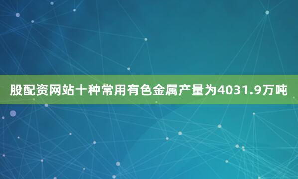 股配资网站十种常用有色金属产量为4031.9万吨