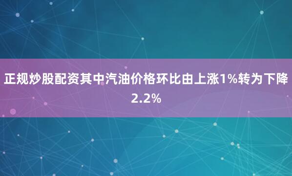 正规炒股配资其中汽油价格环比由上涨1%转为下降2.2%
