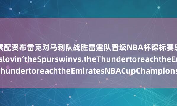 杠杆股票配资布雷克对马刺队战胜雷霆队晋级NBA杯锦标赛感到非常兴奋Blakewaslovin’theSpurswinvs.theThundertoreachtheEmiratesNBACupChampionship