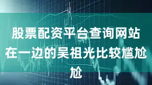 股票配资平台查询网站在一边的吴祖光比较尴尬