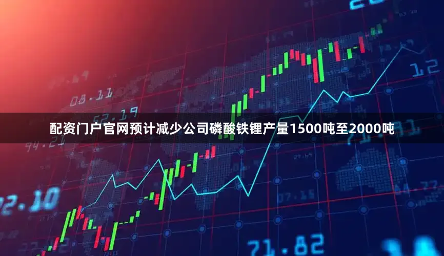 配资门户官网预计减少公司磷酸铁锂产量1500吨至2000吨