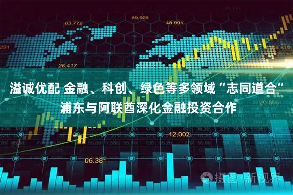 溢诚优配 金融、科创、绿色等多领域“志同道合” 浦东与阿联酋深化金融投资合作