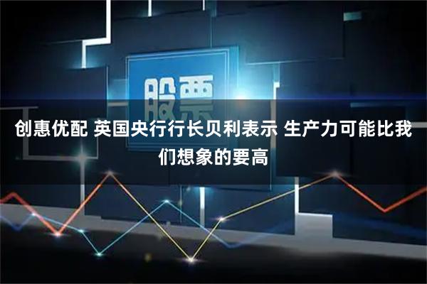 创惠优配 英国央行行长贝利表示 生产力可能比我们想象的要高