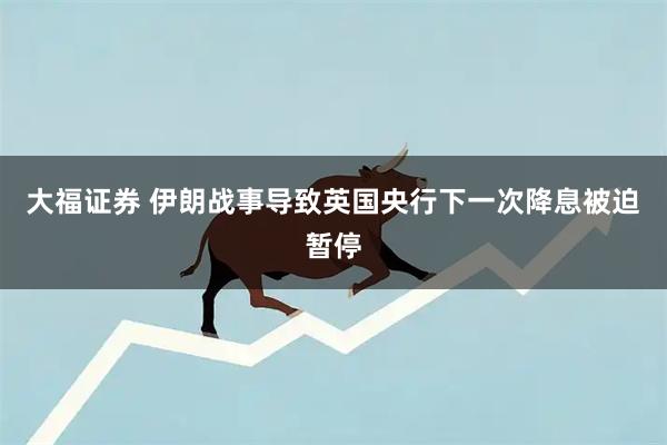 大福证券 伊朗战事导致英国央行下一次降息被迫暂停
