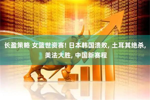 长盈策略 女篮世资赛! 日本韩国溃败, 土耳其绝杀, 美法大胜, 中国新赛程