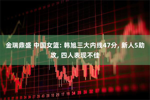 金瑞鼎盛 中国女篮: 韩旭三大内线47分, 新人5助攻, 四人表现不佳