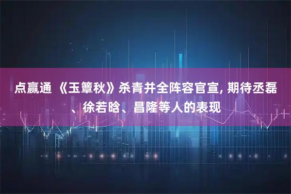 点赢通 《玉簟秋》杀青并全阵容官宣, 期待丞磊、徐若晗、昌隆等人的表现