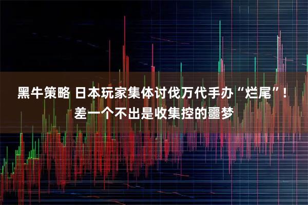 黑牛策略 日本玩家集体讨伐万代手办“烂尾”! 差一个不出是收集控的噩梦