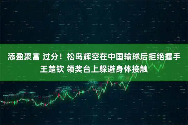 添盈聚富 过分！松岛辉空在中国输球后拒绝握手王楚钦 领奖台上躲避身体接触