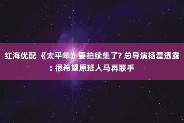 红海优配 《太平年》要拍续集了? 总导演杨磊透露: 很希望原班人马再联手