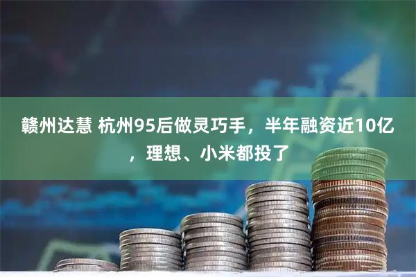 赣州达慧 杭州95后做灵巧手,半年融资近10亿,理想、小米都投了