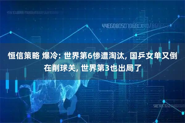 恒信策略 爆冷: 世界第6惨遭淘汰, 国乒女单又倒在削球关, 世界第3也出局了