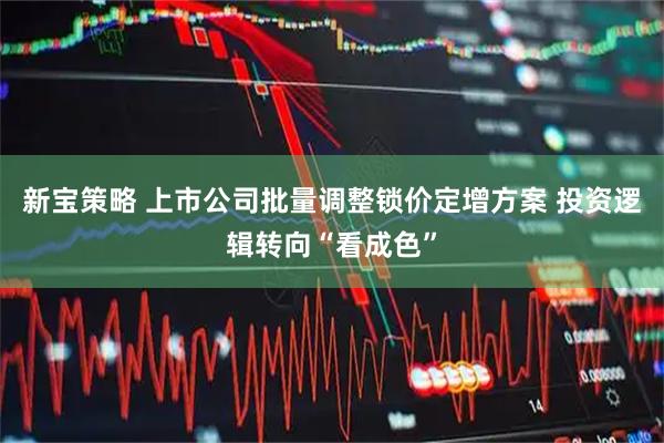 新宝策略 上市公司批量调整锁价定增方案 投资逻辑转向“看成色”