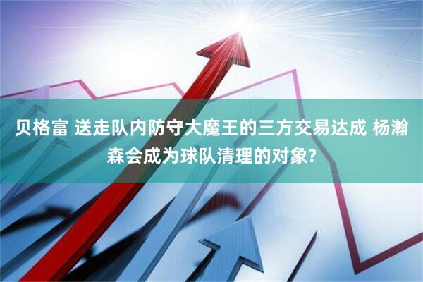 贝格富 送走队内防守大魔王的三方交易达成 杨瀚森会成为球队清理的对象?