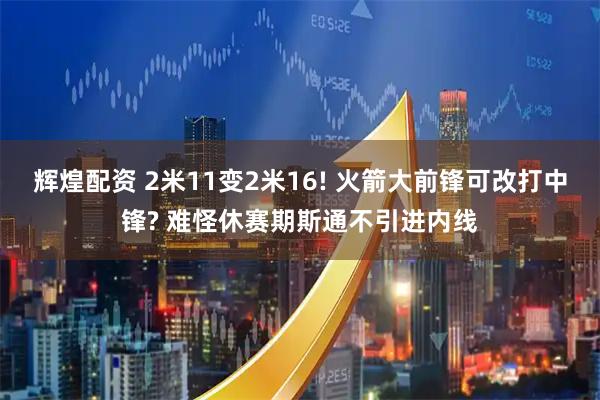 辉煌配资 2米11变2米16! 火箭大前锋可改打中锋? 难怪休赛期斯通不引进内线