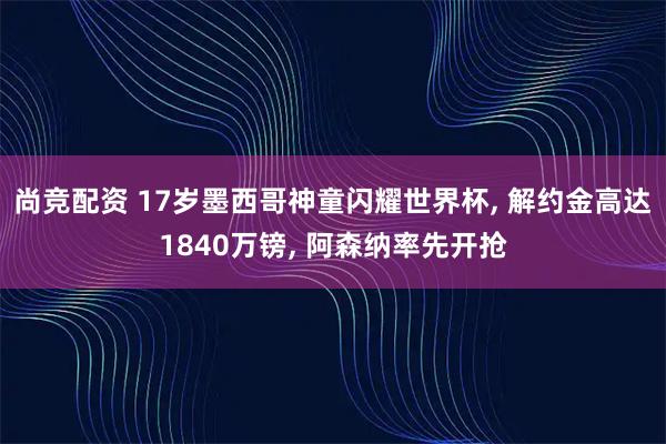 尚竞配资 17岁墨西哥神童闪耀世界杯, 解约金高达1840万镑, 阿森纳率先开抢