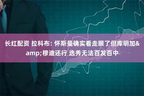 长红配资 拉科布: 怀斯曼确实看走眼了但库明加&穆迪还行 选秀无法百发百中