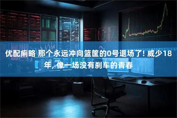 优配痢略 那个永远冲向篮筐的0号退场了! 威少18年, 像一场没有刹车的青春