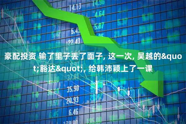 豪配投资 输了里子丢了面子, 这一次, 吴越的"豁达", 给韩沛颖上了一课