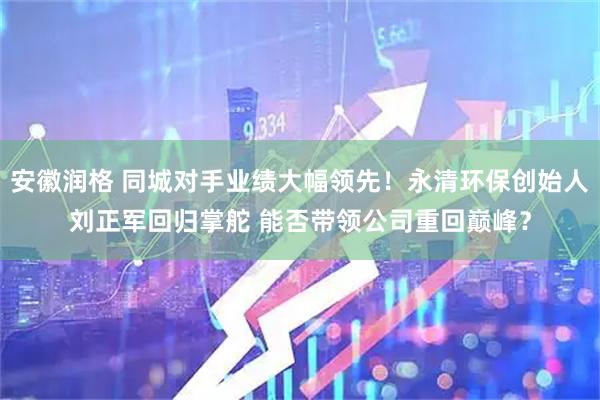 安徽润格 同城对手业绩大幅领先！永清环保创始人刘正军回归掌舵 能否带领公司重回巅峰？