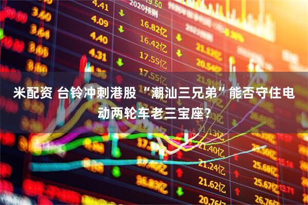 米配资 台铃冲刺港股 “潮汕三兄弟”能否守住电动两轮车老三宝座？